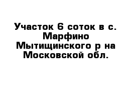 Участок 6 соток в с. Марфино Мытищинского р-на Московской обл.